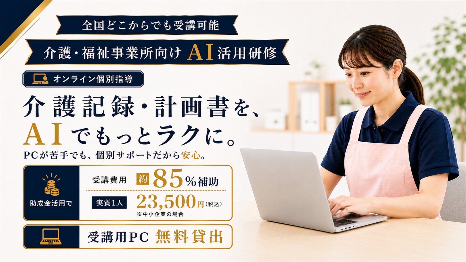 介護・福祉事業所向けAI活用研修のメインビジュアル。全国どこからでも受講可能、オンライン個別指導。介護記録・計画書を、AIでもっとラクに。PCが苦手でも個別サポートだから安心。助成金活用で受講費用の約85％を補助、実質1人あたり23,500円（税込・中小企業の場合）。受講用PC無料貸出