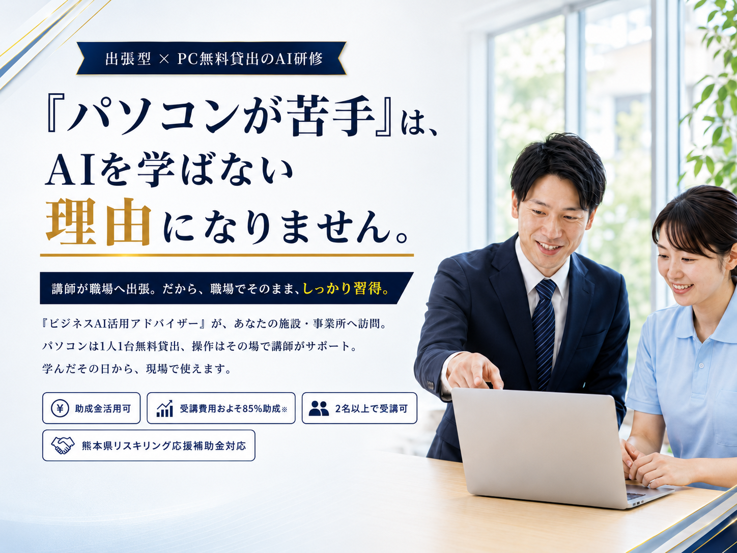 「パソコンが苦手」は、AIを学ばない理由になりません。出張型×PC無料貸出のAI研修。講師が職場へ出張。だから、職場でそのまま、しっかり習得。助成金活用可・受講費用およそ85%助成・2名以上で受講可・熊本県リスキリング応援補助金対応。