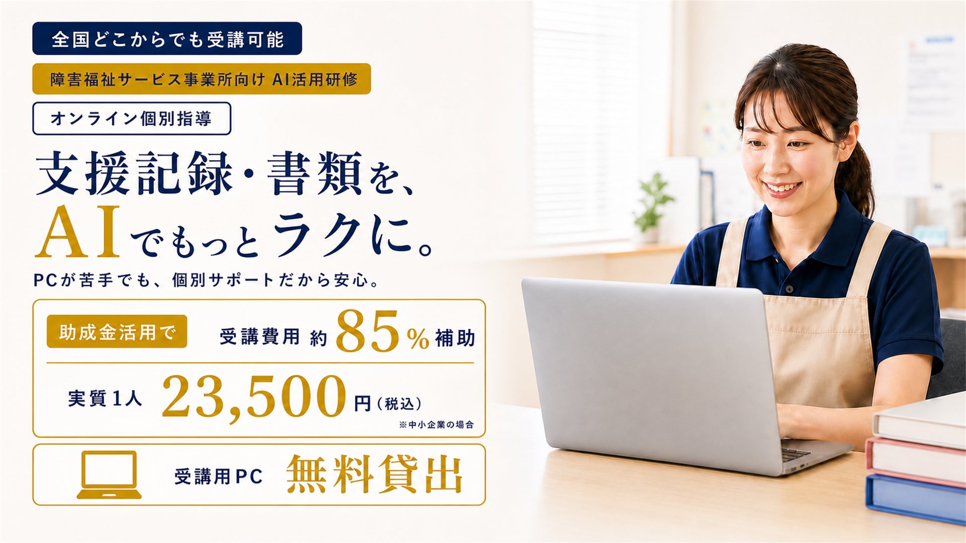 障害福祉サービス事業所向けAI活用研修のメインビジュアル。全国どこからでも受講可能、オンライン個別指導。支援記録・書類を、AIでもっとラクに。PCが苦手でも個別サポートだから安心。助成金活用で受講費用の約85％を補助、実質1人あたり23,500円（税込・中小企業の場合）。受講用PC無料貸出