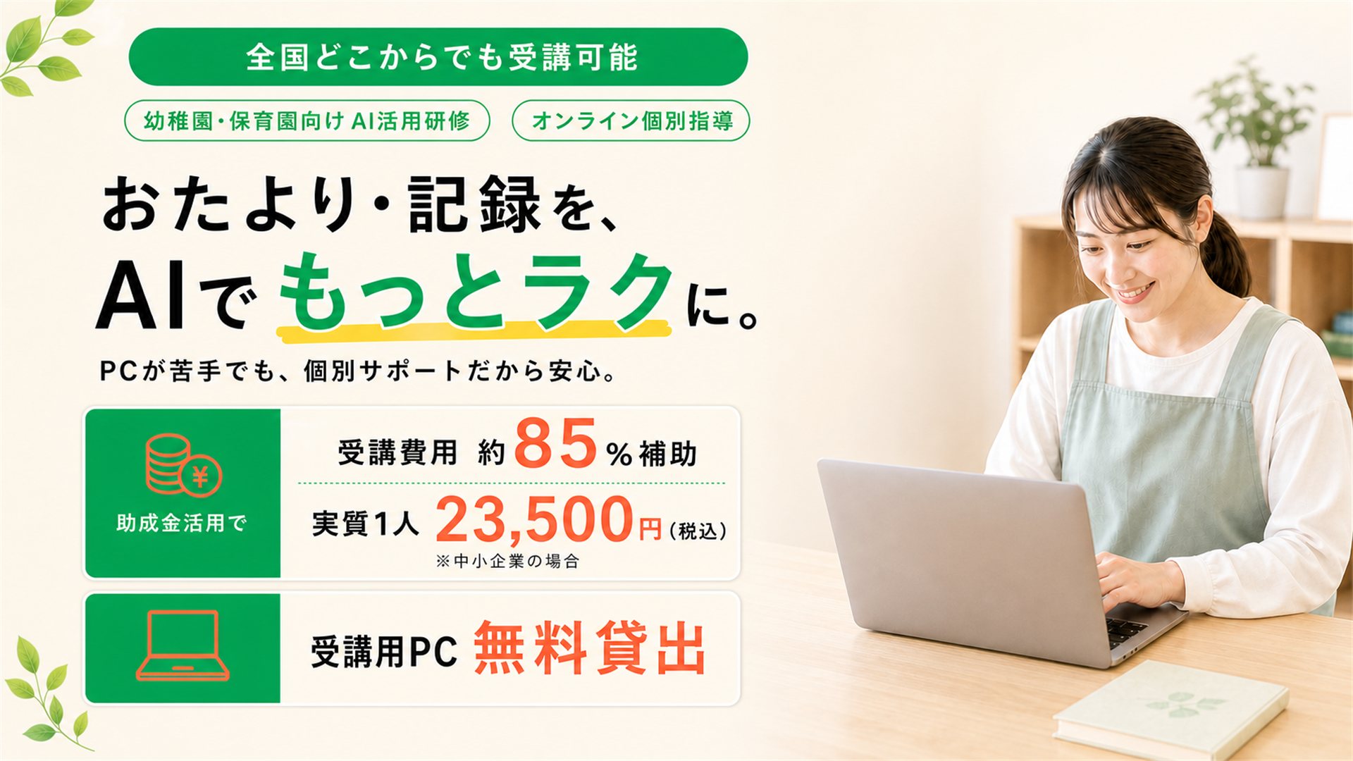 幼稚園・保育園向けAI活用研修のメインビジュアル。全国どこからでも受講可能、オンライン個別指導。おたより・記録を、AIでもっとラクに。PCが苦手でも個別サポートだから安心。助成金活用で受講費用の約85％を補助、実質1人あたり23,500円（税込・中小企業の場合）。受講用PC無料貸出